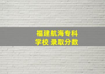 福建航海专科学校 录取分数